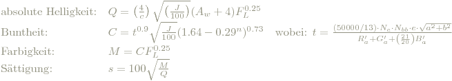 \begin{array} {lll}
 \textrm{absolute Helligkeit:} & Q=\left( \frac{4}{c} \right)\sqrt{\left( \frac{J}{100} \right)}(A_w+4)F_L^{0.25} & \\
 \textrm{Buntheit:} & C=t^{0.9}\sqrt{\frac{J}{100}}(1.64-0.29^n)^{0.73} & \textrm{wobei: } t=\frac{(50000/13) \cdot N_c \cdot N_{bb}\cdot e\cdot \sqrt{a^2+b^2}}{R'_a+G'_a+\left( \frac{21}{20} \right)B'_a} \\
 \textrm{Farbigkeit:} & M=CF_L^{0.25} & \\
 \textrm{Sättigung:} & s=100\sqrt{ \frac{M}{Q}} &\\
 \end{array}